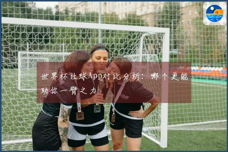 世界杯让球App对比分析：哪个更能助你一臂之力