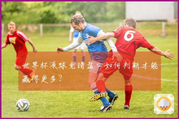 世界杯滚球竞猜盘口如何判断才能赢得更多？