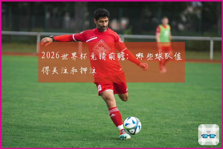 2026世界杯竞猜前瞻：哪些球队值得关注和押注
